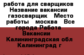 работа для сварщиков › Название вакансии ­ газосварщик › Место работы ­ москва - Все города Работа » Вакансии   . Калининградская обл.,Калининград г.